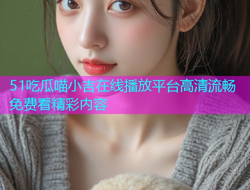 51吃瓜喵小吉在线播放平台高清流畅免费看精彩内容