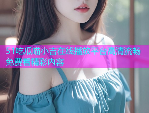 51吃瓜喵小吉在线播放平台高清流畅免费看精彩内容