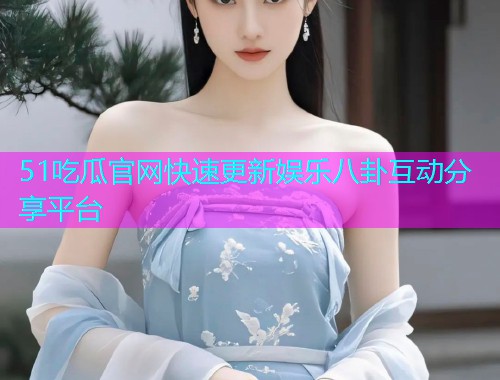51吃瓜官网快速更新娱乐八卦互动分享平台