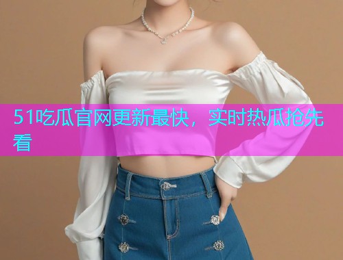 51吃瓜官网更新最快，实时热瓜抢先看