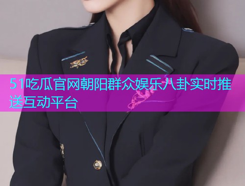 51吃瓜官网朝阳群众娱乐八卦实时推送互动平台