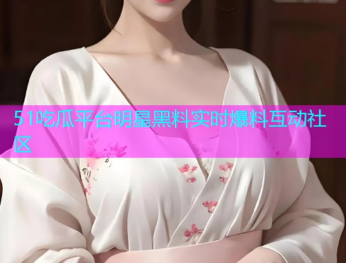 51吃瓜平台明星黑料实时爆料互动社区