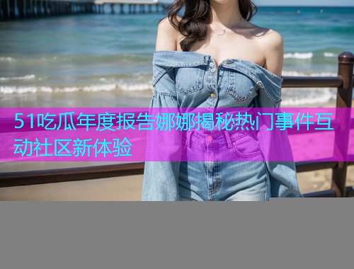 51吃瓜年度报告娜娜揭秘热门事件互动社区新体验
