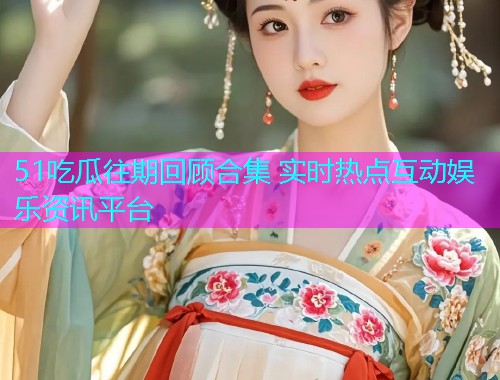51吃瓜往期回顾合集 实时热点互动娱乐资讯平台