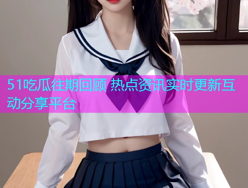 51吃瓜往期回顾 热点资讯实时更新互动分享平台