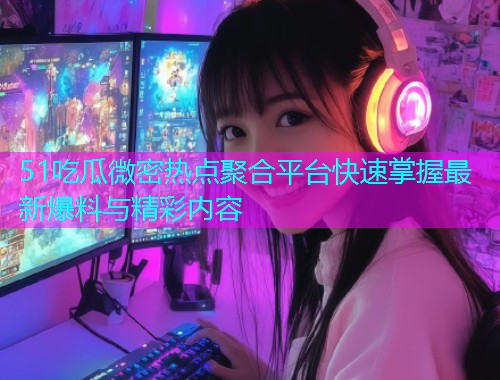 51吃瓜微密热点聚合平台快速掌握最新爆料与精彩内容