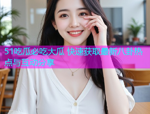 51吃瓜必吃大瓜 快速获取最新八卦热点与互动分享
