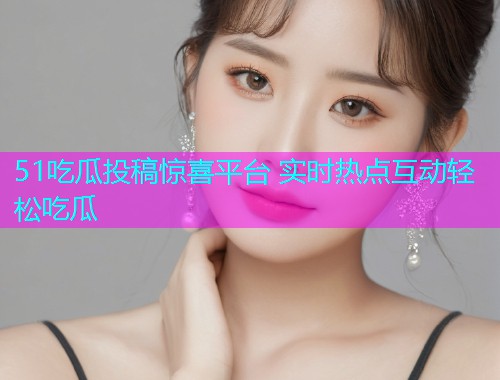 51吃瓜投稿惊喜平台 实时热点互动轻松吃瓜
