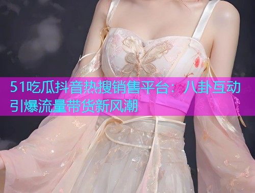 51吃瓜抖音热搜销售平台：八卦互动引爆流量带货新风潮