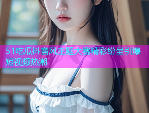 51吃瓜抖音风主题大赛精彩纷呈引爆短视频热潮