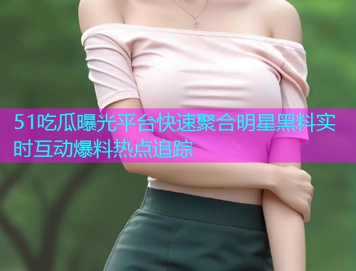51吃瓜曝光平台快速聚合明星黑料实时互动爆料热点追踪