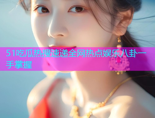 51吃瓜热搜速递全网热点娱乐八卦一手掌握 51吃瓜热搜速递全网热点娱乐八卦一手掌握