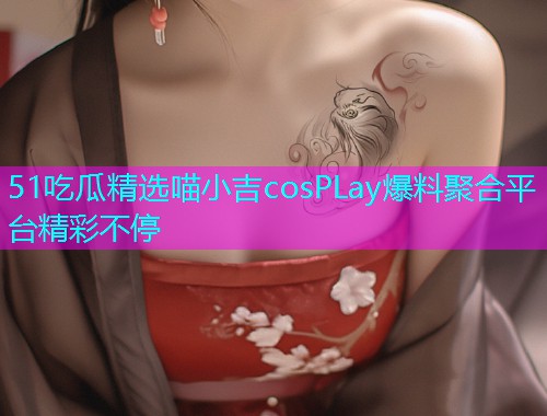 51吃瓜精选喵小吉cosPLay爆料聚合平台精彩不停 51吃瓜精选喵小吉cosPLay爆料聚合平台精彩不停