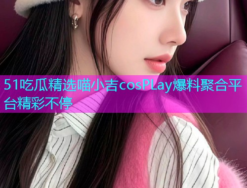 51吃瓜精选喵小吉cosPLay爆料聚合平台精彩不停