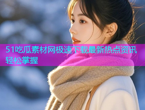 51吃瓜素材网极速下载最新热点资讯轻松掌握
