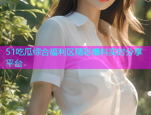 51吃瓜综合福利区精彩爆料实时分享平台
