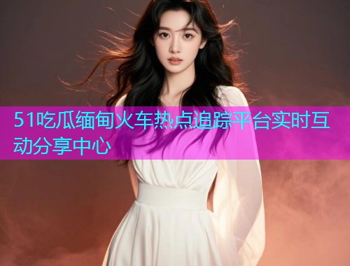 51吃瓜缅甸火车热点追踪平台实时互动分享中心 51吃瓜缅甸火车热点追踪平台实时互动分享中心
