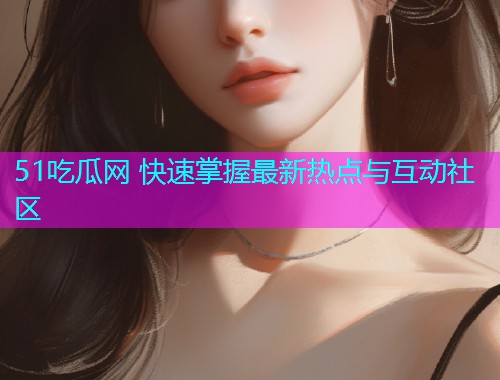 51吃瓜网 快速掌握最新热点与互动社区