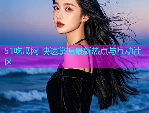 51吃瓜网 快速掌握最新热点与互动社区