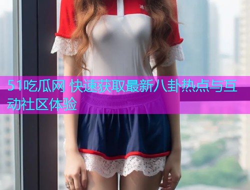 51吃瓜网 快速获取最新八卦热点与互动社区体验