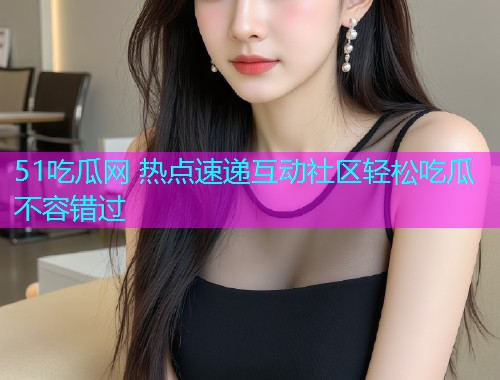 51吃瓜网 热点速递互动社区轻松吃瓜不容错过