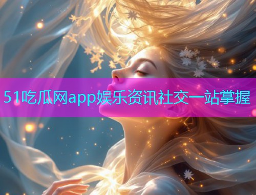 51吃瓜网app娱乐资讯社交一站掌握