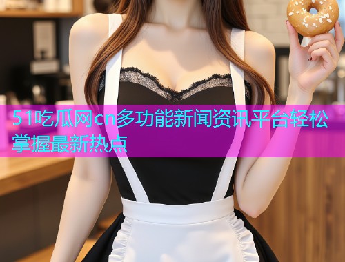 51吃瓜网cn多功能新闻资讯平台轻松掌握最新热点