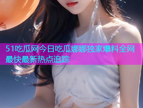 51吃瓜网今日吃瓜娜娜独家爆料全网最快最新热点追踪