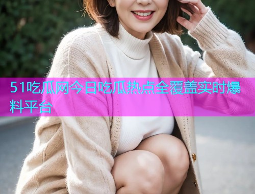 51吃瓜网今日吃瓜热点全覆盖实时爆料平台