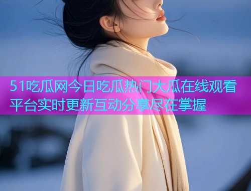 51吃瓜网今日吃瓜热门大瓜在线观看平台实时更新互动分享尽在掌握