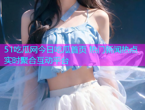 51吃瓜网今日吃瓜首页 热门新闻热点实时聚合互动平台