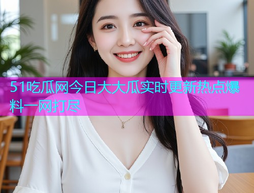 51吃瓜网今日大大瓜实时更新热点爆料一网打尽
