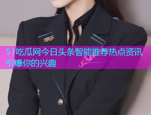 51吃瓜网今日头条智能推荐热点资讯引爆你的兴趣