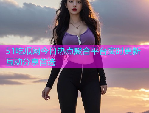 51吃瓜网今日热点聚合平台实时更新互动分享首选