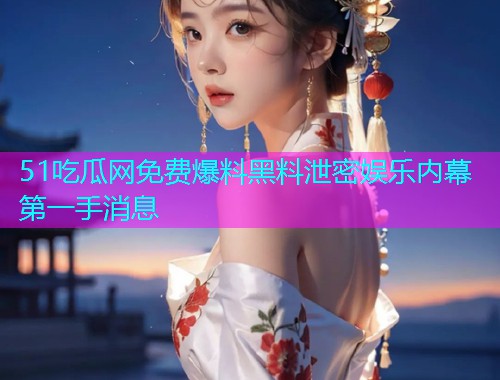 51吃瓜网免费爆料黑料泄密娱乐内幕第一手消息