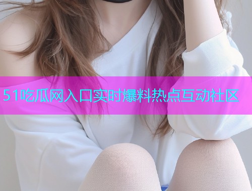 51吃瓜网入口实时爆料热点互动社区 51吃瓜网入口实时爆料热点互动社区