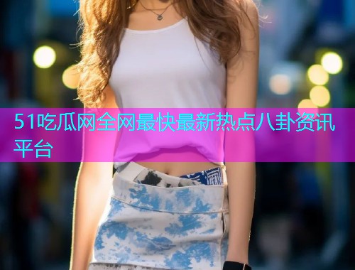 51吃瓜网全网最快最新热点八卦资讯平台 51吃瓜网全网最快最新热点八卦资讯平台