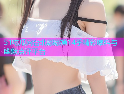 51吃瓜网台北娜娜第14季精彩爆料与幽默点评平台