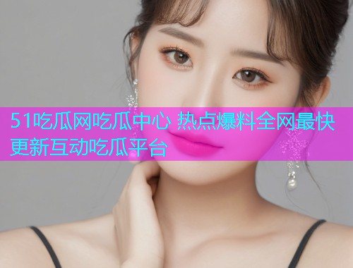 51吃瓜网吃瓜中心 热点爆料全网最快更新互动吃瓜平台