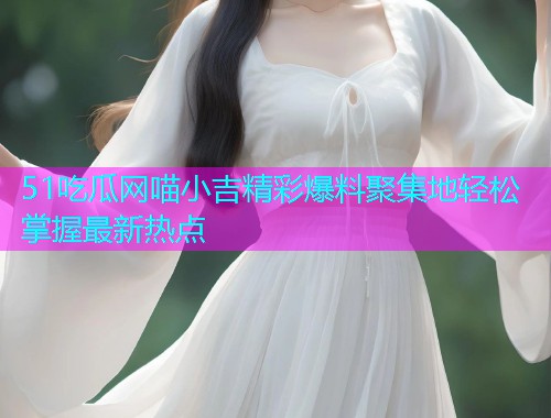 51吃瓜网喵小吉精彩爆料聚集地轻松掌握最新热点