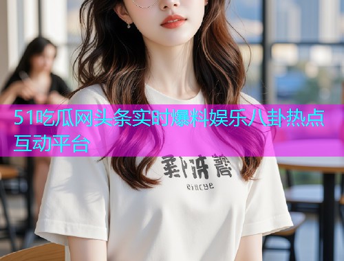 51吃瓜网头条实时爆料娱乐八卦热点互动平台