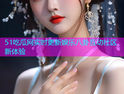 51吃瓜网实时更新娱乐八卦互动社区新体验