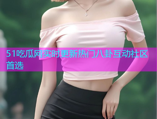 51吃瓜网实时更新热门八卦互动社区首选