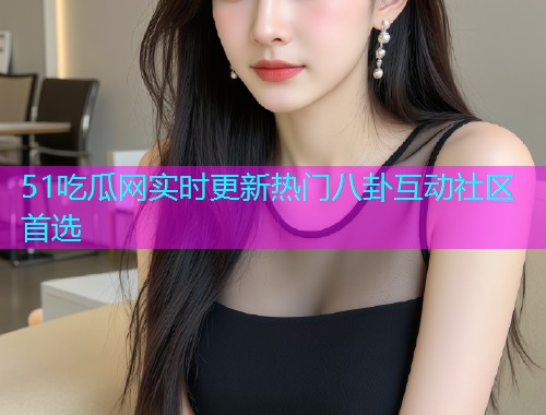 51吃瓜网实时更新热门八卦互动社区首选