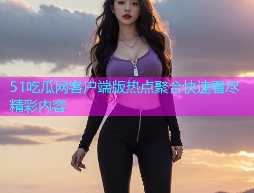 51吃瓜网客户端版热点聚合快速看尽精彩内容