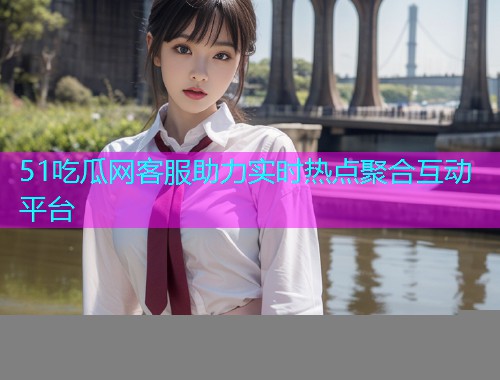 51吃瓜网客服助力实时热点聚合互动平台