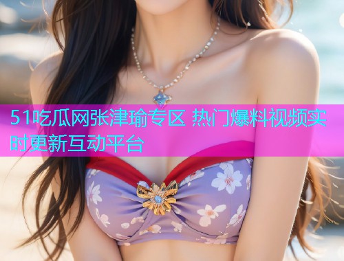 51吃瓜网张津瑜专区 热门爆料视频实时更新互动平台