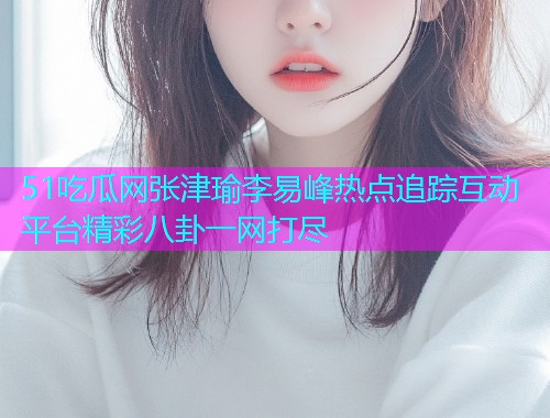 51吃瓜网张津瑜李易峰热点追踪互动平台精彩八卦一网打尽