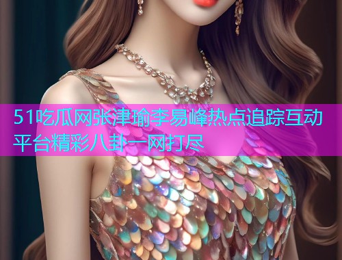 51吃瓜网张津瑜李易峰热点追踪互动平台精彩八卦一网打尽