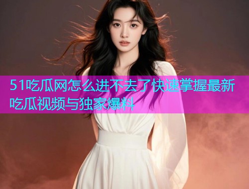51吃瓜网怎么进不去了快速掌握最新吃瓜视频与独家爆料